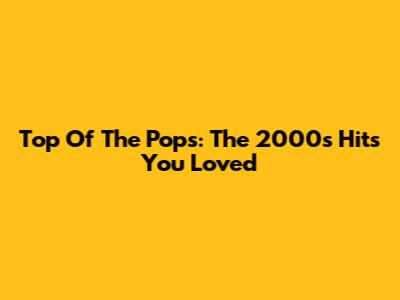 Top Of The Pops: The 2000s Hits You Loved