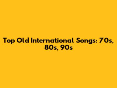 Top Old International Songs: 70s, 80s, 90s