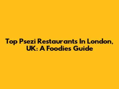 Top Psezi Restaurants In London, UK: A Foodie's Guide