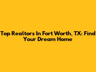Top Realtors In Fort Worth, TX: Find Your Dream Home