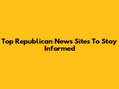 Top Republican News Sites To Stay Informed