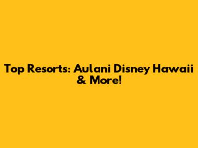 Top Resorts: Aulani Disney Hawaii & More!
