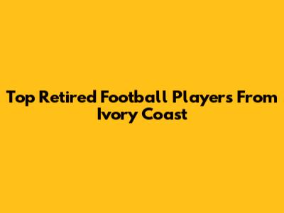 Top Retired Football Players From Ivory Coast