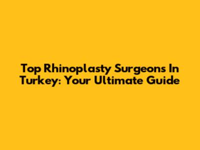Top Rhinoplasty Surgeons In Turkey: Your Ultimate Guide