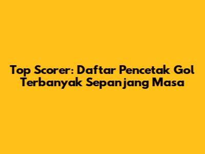 Top Scorer: Daftar Pencetak Gol Terbanyak Sepanjang Masa