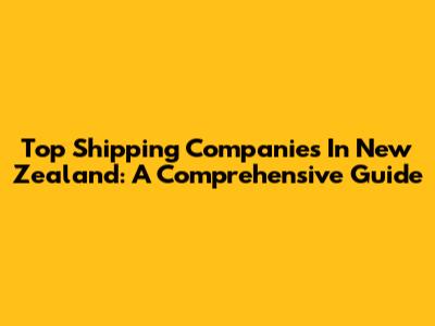 Top Shipping Companies In New Zealand: A Comprehensive Guide