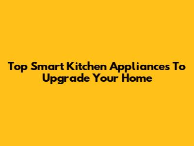 Top Smart Kitchen Appliances To Upgrade Your Home