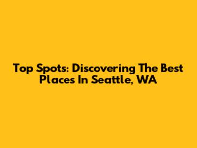 Top Spots: Discovering The Best Places In Seattle, WA