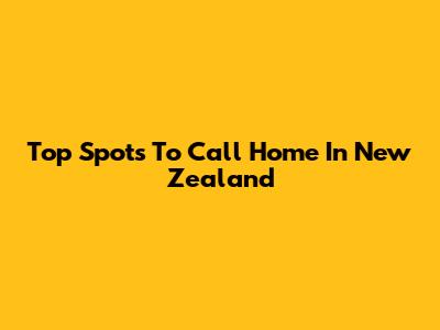 Top Spots To Call Home In New Zealand