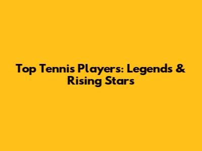 Top Tennis Players: Legends & Rising Stars