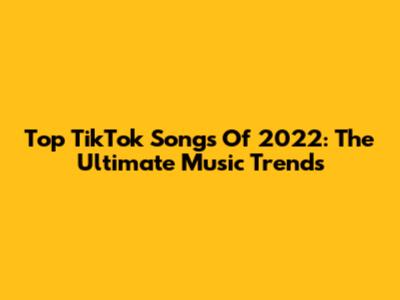 Top TikTok Songs Of 2022: The Ultimate Music Trends
