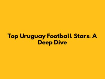 Top Uruguay Football Stars: A Deep Dive