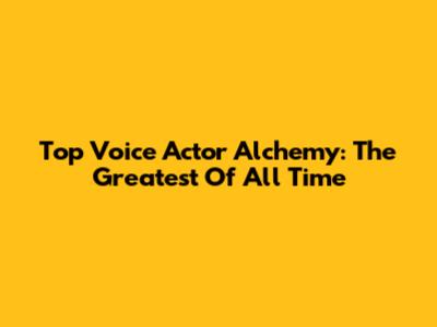 Top Voice Actor Alchemy: The Greatest Of All Time