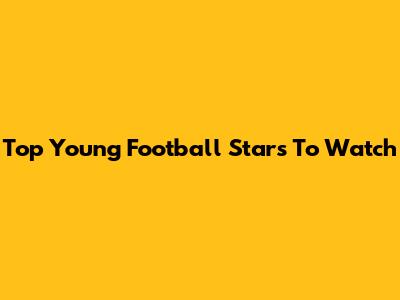 Top Young Football Stars To Watch