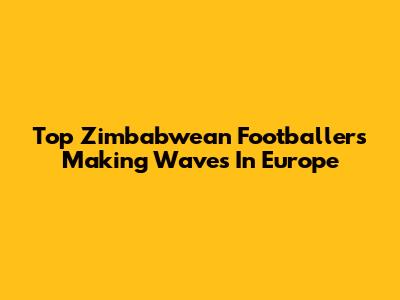 Top Zimbabwean Footballers Making Waves In Europe