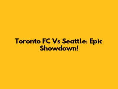 Toronto FC Vs Seattle: Epic Showdown!