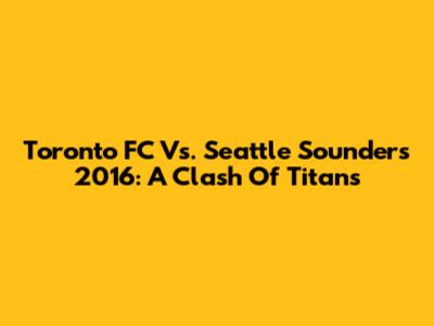 Toronto FC Vs. Seattle Sounders 2016: A Clash Of Titans