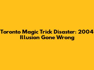Toronto Magic Trick Disaster: 2004 Illusion Gone Wrong