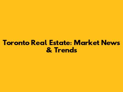 Toronto Real Estate: Market News & Trends