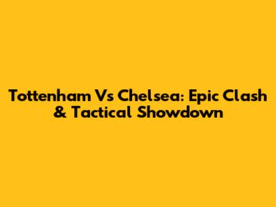 Tottenham Vs Chelsea: Epic Clash & Tactical Showdown