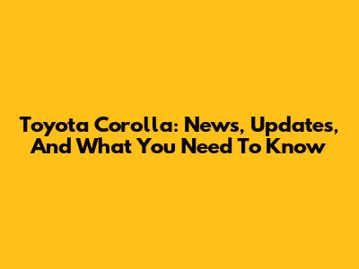 Toyota Corolla: News, Updates, And What You Need To Know