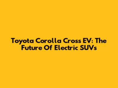 Toyota Corolla Cross EV: The Future Of Electric SUVs