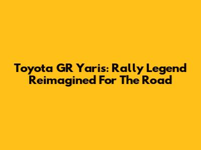 Toyota GR Yaris: Rally Legend Reimagined For The Road