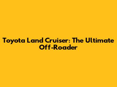 Toyota Land Cruiser: The Ultimate Off-Roader