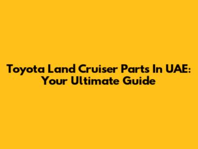 Toyota Land Cruiser Parts In UAE: Your Ultimate Guide
