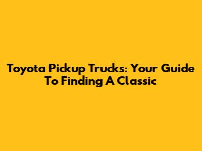 Toyota Pickup Trucks: Your Guide To Finding A Classic