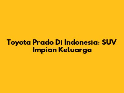 Toyota Prado Di Indonesia: SUV Impian Keluarga