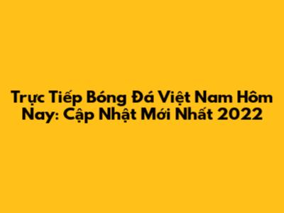 Trực Tiếp Bóng Đá Việt Nam Hôm Nay: Cập Nhật Mới Nhất 2022