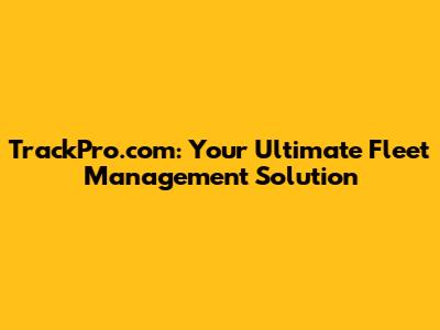 TrackPro.com: Your Ultimate Fleet Management Solution