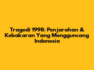 Tragedi 1998: Penjarahan & Kebakaran Yang Mengguncang Indonesia