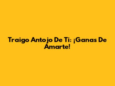 Traigo Antojo De Ti: ¡Ganas De Amarte!