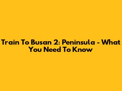 Train To Busan 2: Peninsula - What You Need To Know