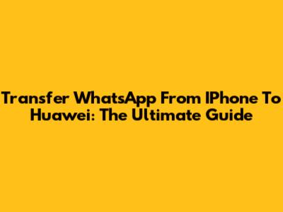 Transfer WhatsApp From IPhone To Huawei: The Ultimate Guide