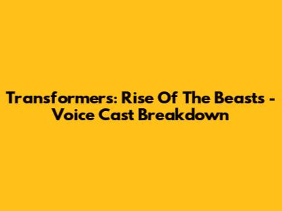 Transformers: Rise Of The Beasts - Voice Cast Breakdown