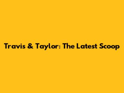 Travis & Taylor: The Latest Scoop