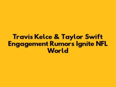 Travis Kelce & Taylor Swift Engagement Rumors Ignite NFL World