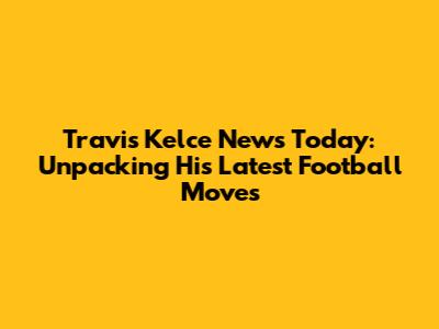 Travis Kelce News Today: Unpacking His Latest Football Moves