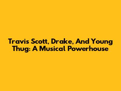 Travis Scott, Drake, And Young Thug: A Musical Powerhouse