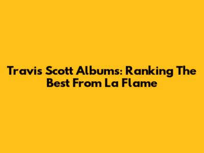 Travis Scott Albums: Ranking The Best From La Flame