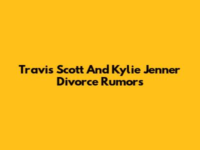 Travis Scott And Kylie Jenner Divorce Rumors