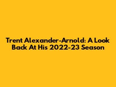 Trent Alexander-Arnold: A Look Back At His 2022-23 Season
