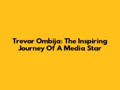 Trevor Ombija: The Inspiring Journey Of A Media Star