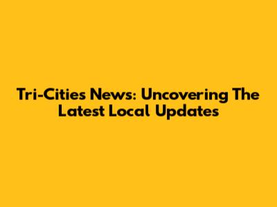 Tri-Cities News: Uncovering The Latest Local Updates