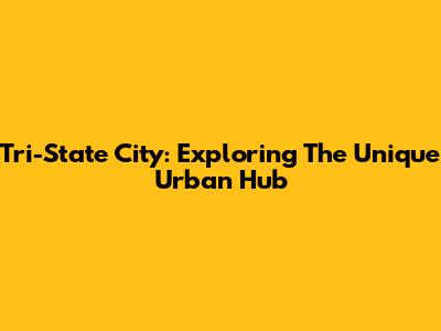 Tri-State City: Exploring The Unique Urban Hub