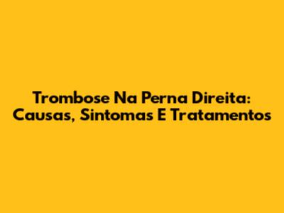 Trombose Na Perna Direita: Causas, Sintomas E Tratamentos