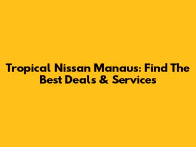 Tropical Nissan Manaus: Find The Best Deals & Services
